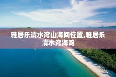 雅居乐清水湾山海间位置,雅居乐清水湾海滩