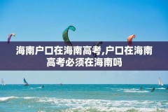 海南户口在海南高考,户口在海南高考必须在海南吗