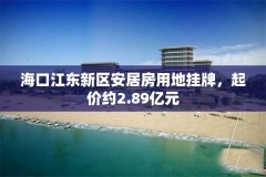 海口江东新区安居房用地挂牌，起价约2.89亿元