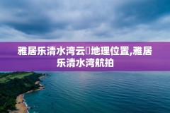 雅居乐清水湾云峯地理位置,雅居乐清水湾航拍