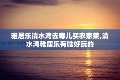 雅居乐清水湾去哪儿买农家菜,清水湾雅居乐有啥好玩的