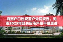 海南户口违规落户处罚规定，海南2025年封关后落户是不是更难？