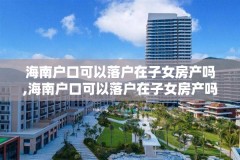 海南户口可以落户在子女房产吗,海南户口可以落户在子女房产吗