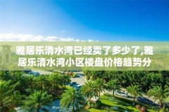 雅居乐清水湾已经卖了多少了,雅居乐清水湾小区楼盘价格趋势分析