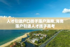 人才引进户口孩子落户海南,海南落户引进人才孩子高考