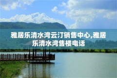 雅居乐清水湾云汀销售中心,雅居乐清水湾售楼电话