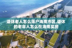 退休老人怎么落户海南市区,退休的老年人怎么在海南买房