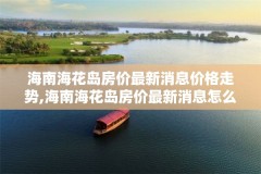 海南海花岛房价最新消息价格走势,海南海花岛房价最新消息怎么样