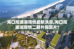 海口观澜湖观悦最新消息,海口观澜湖观悦二期外观图片?