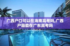 广西户口可以在海南高考吗,广西户籍能在广东高考吗