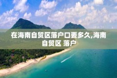 在海南自贸区落户口要多久,海南自贸区 落户