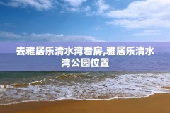 去雅居乐清水湾看房,雅居乐清水湾公园位置