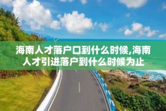 海南人才落户口到什么时候,海南人才引进落户到什么时候为止