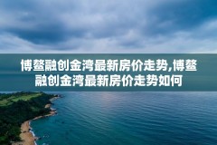 博鳌融创金湾最新房价走势,博鳌融创金湾最新房价走势如何