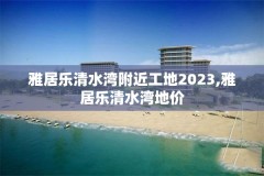 雅居乐清水湾附近工地2023,雅居乐清水湾地价