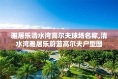 雅居乐清水湾高尔夫球场名称,清水湾雅居乐蔚蓝高尔夫户型图