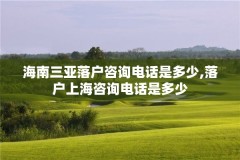 海南三亚落户咨询电话是多少,落户上海咨询电话是多少