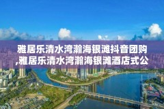 雅居乐清水湾瀚海银滩抖音团购,雅居乐清水湾瀚海银滩酒店式公寓