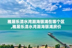 雅居乐清水湾瀚海银滩在哪个区,雅居乐清水湾瀚海银滩房价