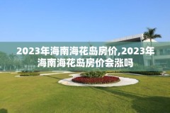 2023年海南海花岛房价,2023年海南海花岛房价会涨吗