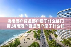 海南落户普通落户属于什么部门管,海南落户普通落户属于什么部门管理