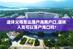 退休父母怎么落户海南户口,退休人员可以落户海口吗?