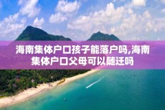 海南集体户口孩子能落户吗,海南集体户口父母可以随迁吗