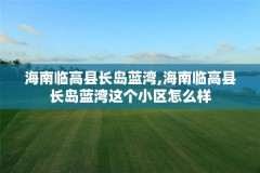 海南临高县长岛蓝湾,海南临高县长岛蓝湾这个小区怎么样