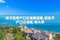 孩子高考户口迁海南流程,把孩子户口迁海南,考大学