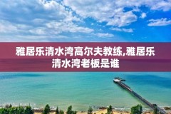 雅居乐清水湾高尔夫教练,雅居乐清水湾老板是谁