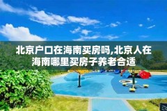 北京户口在海南买房吗,北京人在海南哪里买房子养老合适