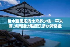 陵水雅居乐清水湾多少钱一平米啊,海南陵水雅居乐清水湾楼盘