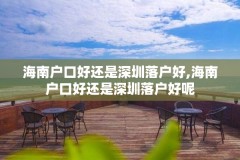 海南户口好还是深圳落户好,海南户口好还是深圳落户好呢