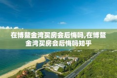 在博鳌金湾买房会后悔吗,在博鳌金湾买房会后悔吗知乎