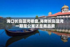 海口长岛蓝湾楼盘,海南长岛蓝湾一期是公寓还是商品房