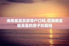 海南临高买房带户口吗,在海南买临高县的房子划算吗