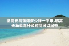 临高长岛蓝湾多少钱一平米,临高长岛蓝弯什么时间可以网签