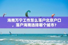 海南万宁工作怎么落户北京户口，落户海南选择哪个城市？