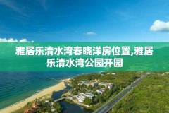 雅居乐清水湾春晓洋房位置,雅居乐清水湾公园开园