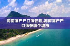 海南落户户口落在哪,海南落户户口落在哪个城市