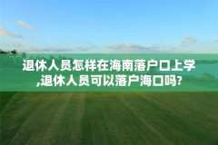 退休人员怎样在海南落户口上学,退休人员可以落户海口吗?