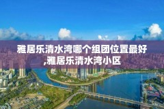 雅居乐清水湾哪个组团位置最好,雅居乐清水湾小区