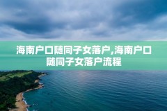 海南户口随同子女落户,海南户口随同子女落户流程