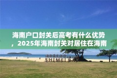 海南户口封关后高考有什么优势，2025年海南封关对居住在海南的人有什么好处？