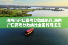 海南市户口高考分数线低吗,海南户口高考分数线比全国线高还是低