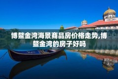 博鳌金湾海景商品房价格走势,博鳌金湾的房子好吗