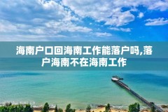 海南户口回海南工作能落户吗,落户海南不在海南工作