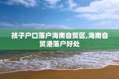 孩子户口落户海南自贸区,海南自贸港落户好处