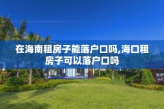 在海南租房子能落户口吗,海口租房子可以落户口吗