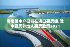 海南陵水户口能在海口买房嘛,陵水买房外地人买房政策2021